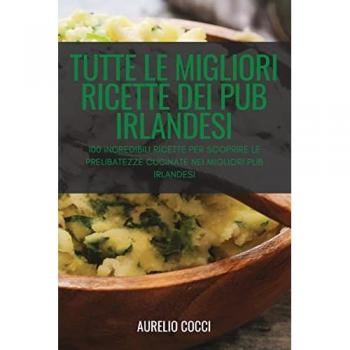 TUTTE LE MIGLIORI RICETTE DEI PUB IRLANDESI: 100 INCREDIBILI RICETTE PER SCOPRIRE LE PRELIBATEZZE CUCINATE NEI MIGLIORI PUB IRLANDESI