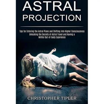 Astral Projection: Unlocking the Secrets of Astral Travel and Having a Willful Out-of-body Experience (Tips for Entering the Astral Plane and Shifting Into Higher Consciousness)