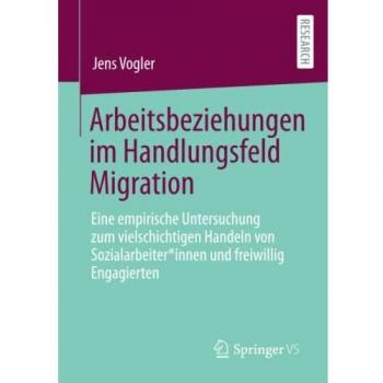 Arbeitsbeziehungen im Handlungsfeld Migration: Eine empirische Untersuchung zum vielschichtigen Handeln von Sozialarbeiter*innen und freiwillig Engagierten