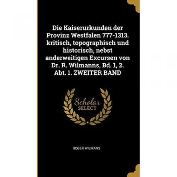 Die Kaiserurkunden Der Provinz Westfalen 777-1313. Kritisch Topographisch Und Historisch Nebst Anderweitigen Excursen Von Dr. R. Wilmanns Bd. 1 2.