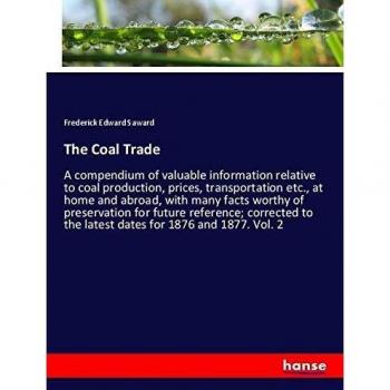 The Coal Trade: A compendium of valuable information relative to coal production, prices, transportation etc., at home and abroad, with many facts ... to the latest dates for 1876 and 1877. Vol. 2