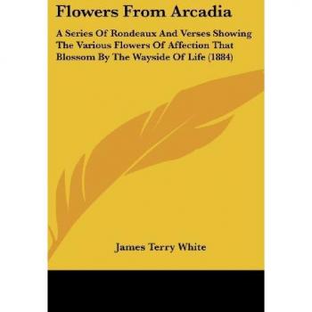 Flowers From Arcadia: A Series Of Rondeaux And Verses Showing The Various Flowers Of Affection That Blossom By The Wayside Of Life (1884)