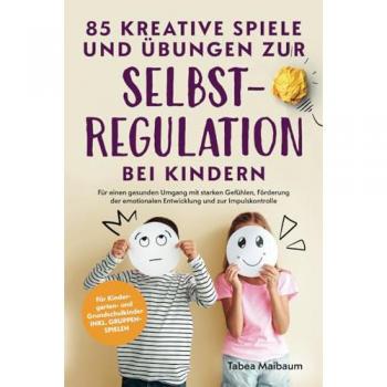85 kreative Spiele und Übungen zur Selbstregulation bei Kindern: Für einen gesunden Umgang mit starken Gefühlen, Förderung der emotionalen Entwicklung und zur Impulskontrolle