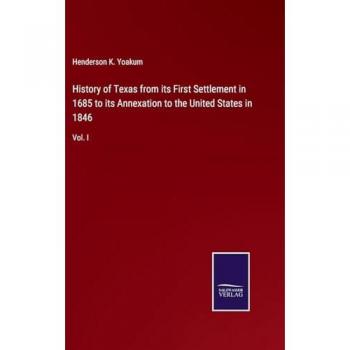 History of Texas from its First Settlement in 1685 to its Annexation to the United States in 1846: Vol. I