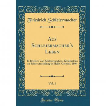 Aus Schleiermacher's Leben, Vol. 1: In Briefen; Von Schleiermacher's Kindheit bis zu Seiner Anstellung in Halle, October, 1804