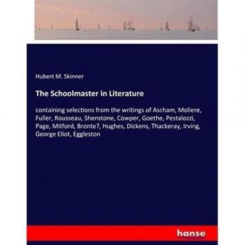 The Schoolmaster in Literature: containing selections from the writings of Ascham, Moliere, Fuller, Rousseau, Shenstone, Cowper, Goethe, Pestalozzi, ... Thackeray, Irving, George Eliot, Eggleston