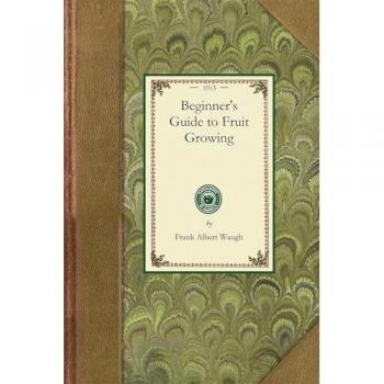 Beginner's Guide to Fruit Growing: A Simple Statement of the Elementary Practices of Propagation, Planting, Culture, Fertilization, Pruning, Spraying, Etc. (Gardening in America)
