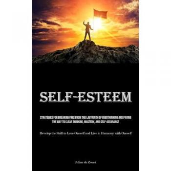Self-Esteem: Strategies for Breaking Free from the Labyrinth of Overthinking and Paving the Way to Clear Thinking, Mastery, and Self-Assurance ... Oneself and Live in Harmony with Oneself)