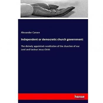 Independent or democratic church government:: The divinely appointed constitution of the churches of our Lord and Saviour Jesus Christ