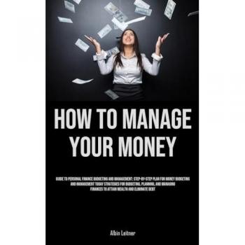 How To Manage Your Money: Guide To Personal Finance Budgeting And Management: Step-By-Step Plan For Money Budgeting And Management Today Strategies ... Finances To Attain Wealth And Eliminate Debt