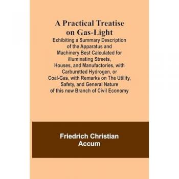 A Practical Treatise on Gas-light Exhibiting a Summary Description of the Apparatus and Machinery Best Calculated for Illuminat