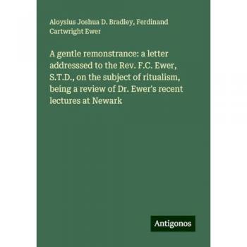 A gentle remonstrance: a letter addresssed to the Rev. F.C. Ewer, S.T.D., on the subject of ritualism, being a review of Dr. Ewer's recent lectures at Newark