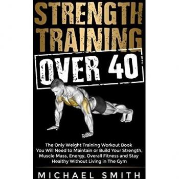 Strength Training Over 40: The Only Weight Training Workout Book You Will Need to Maintain or Build Your Strength, Muscle Mass, Energy, Overall Fitness and Stay Healthy Without Living in the Gym