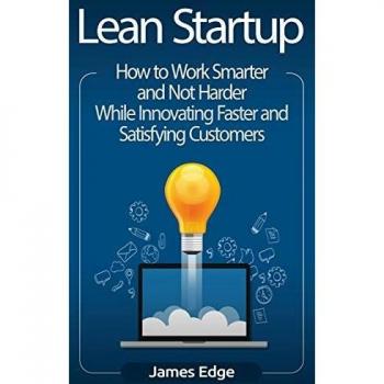 Lean Startup: How to Work Smarter and Not Harder While Innovating Faster and Satisfying Customers