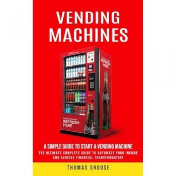 Vending Machines: A Simple Guide to Start a Vending Machine (The Ultimate Complete Guide to Automate Your Income and Achieve Financial Transformation)
