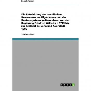 Die Entwicklung des preußischen Heerwesens im Allgemeinen und des Kantonssystems im Besonderen von der Regierung Friedrich Wilhelm I. 1713 bis zur Schlacht bei Jena und Auerstedt 1806