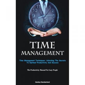 Time Management: Time Management Techniques: Unlocking The Secrets To Optimal Productivity And Success (The Productivity Manual For Lazy People)