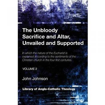 The Unbloody Sacrifice and Altar, Unvailed and Supported: In which the nature of the Eucharist is explained according to the sentiments of the ...