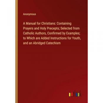 A Manual for Christians: Containing Prayers and Holy Precepts; Selected from Catholic Authors, Confirmed by Examples; to Which are Added Instructions for Youth, and an Abridged Catechism