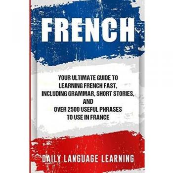 French: Your Ultimate Guide to Learning French Fast, Including Grammar, Short Stories, and Over 2500 Useful Phrases to Use in France