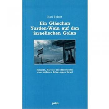 Karl Selent Ein Gläschen Yarden-Wein Auf Den Israelischen Golan: Polemik, Häresie Und Historisches Zum Endlosen Krieg Gegen Israel