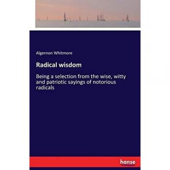 Radical wisdom: Being a selection from the wise, witty and patriotic sayings of notorious radicals