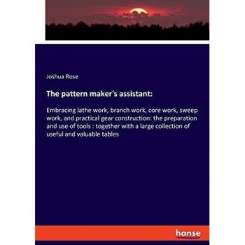 The pattern maker's assistant:: Embracing lathe work, branch work, core work, sweep work, and practical gear construction: the preparation and use of ... collection of useful and valuable tables