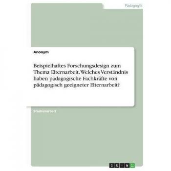 Beispielhaftes Forschungsdesign zum Thema Elternarbeit. Welches Verständnis haben pädagogische Fachkräfte von pädagogisch geeigneter Elternarbeit?