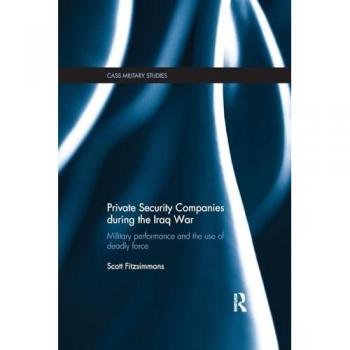 Private Security Companies during the Iraq War: Military Performance and the Use of Deadly Force (Cass Military Studies)