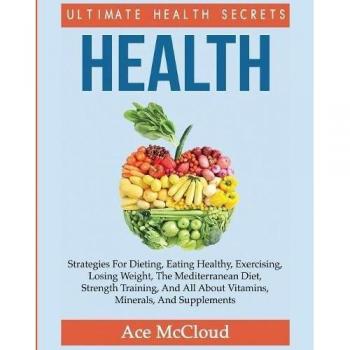 Health: Ultimate Health Secrets: Strategies For Dieting, Eating Healthy, Exercising, Losing Weight, The Mediterranean Diet, Strength Training, And All About Vitamins, Minerals, And Supplements