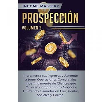 Prospección: Incrementa tus Ingresos y Aprende a Tener Operaciones Comerciales Indefinidamente de Clientes que Quieran Comprar en tu Negocio ... en Frio, Ventas Sociales y Correo Volumen 2