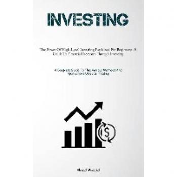 Investing: The Power Of High-Level Investing Explained For Beginners: A Guide To Financial Freedom Through Investing (A Complete Guide To The Various Methods And Applications Used In Trading)