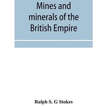 Mines and minerals of the British Empire being a description of the historical physical & industrial features of the principal centres of mineral production in the British dominions beyond the seas