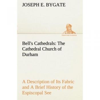 Bell's Cathedrals: The Cathedral Church of Durham A Description of Its Fabric and A Brief History of the Espiscopal See (TREDITION CLASSICS)