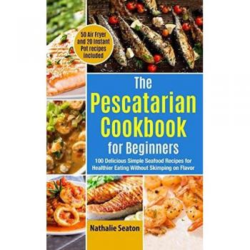 The Pescatarian Cookbook for Beginners: 100 Delicious Simple Seafood Recipes for Healthier Eating Without Skimping on Flavor (50 Air Fryer and 20 Instant Pot recipes included)