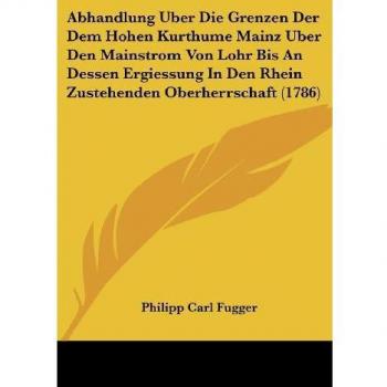 Fugger, Philipp Carl: Abhandlung Uber Die Grenzen Der Dem Hohen Kurthume Mainz Uber Den Mainstrom Von Lohr Bis An Dessen Ergiessung In Den Rhein Zustehenden Oberherrschaft (1786)