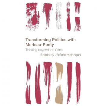 Transforming Politics with Merleau-Ponty: Thinking beyond the State (Reframing the Boundaries: Thinking the Political)