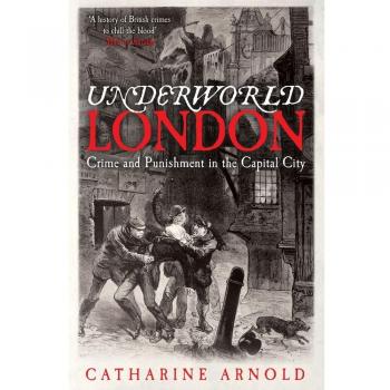 Underworld London: Crime and Punishment in the Capital City by Catharine Arnold