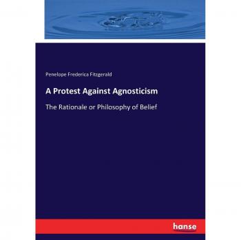 A Protest Against Agnosticism: The Rationale or Philosophy of Belief