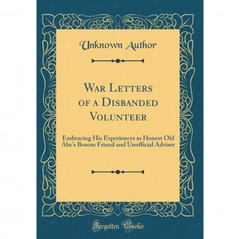 War Letters of a Disbanded Volunteer: Embracing His Experiences as Honest Old Abe's Bosom Friend and Unofficial Adviser