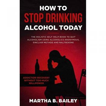How To Stop Drinking Alcohol Today: The Holistic Self Help Book To Quit Alcoholism Using Alcoholics Anonymous, Sinclair Method and Naltrexone (Addiction Recovery Without Too Much Willpower)