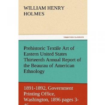 Prehistoric Textile Art of Eastern United States Thirteenth Annual Report of the Beaurau of American Ethnology to the Secretary of the Smithsonian ... 1896 pages 3-46 (TREDITION CLASSICS)