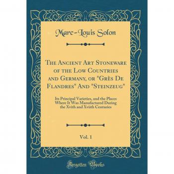 The Ancient Art Stoneware of the Low Countries and Germany, or Grès De Flandres And Steinzeug, Vol. 1: Its Principal Varieties, and the Places ... Xvith and Xviith Centuries