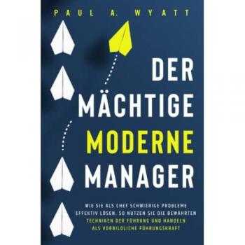Der mächtige moderne Manager: Wie Sie als Chef schwierige Probleme effektiv lösen. So nutzen Sie die bewährten Techniken der Führung und handeln als vorbildliche Führungskraft