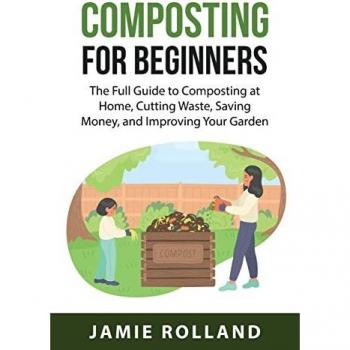 Composting For Beginners: The Full Guide to Composting at Home, Cutting Waste, Saving Money, and Improving Your Garden