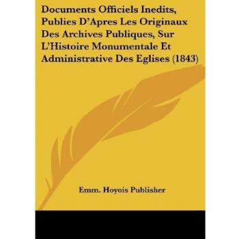 Documents Officiels Inedits, Publies D'Apres Les Originaux Des Archives Publiques, Sur L'Histoire Monumentale Et Administrative Des Eglises (1843)