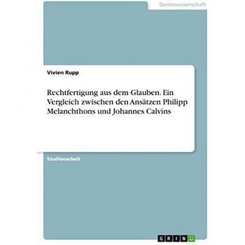 Rechtfertigung aus dem Glauben. Ein Vergleich zwischen den Ansätzen Philipp Melanchthons und Johannes Calvins