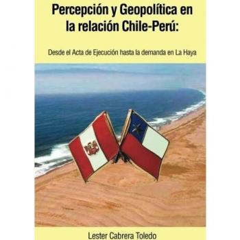 Percepción y Geopolítica en la Relación Chile-Perú: Desde el Acta de Ejecución Hasta la Demanda en la Haya: Desde El ACTA de Ejecucion Hasta La Demanda En La Haya