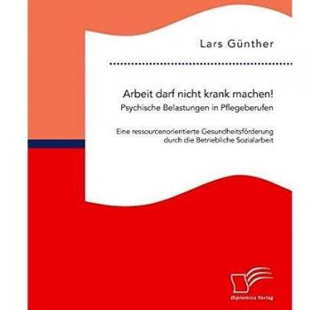 Lars Günther Arbeit Darf Nicht Krank Machen! Psychische Belastungen In Pflegeberufen – Eine Ressourcenorientierte Gesundheitsförderung Durch Die Betriebliche Sozialarbeit