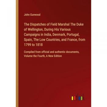 The Dispatches of Field Marshal The Duke of Wellington, During His Various Campaigns in India, Denmark, Portugal, Spain, The Low Countries, and ... documents, Volume the Fourth, A New Edition
